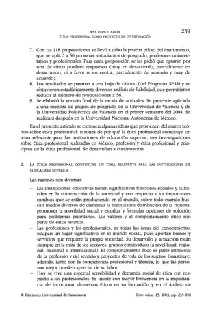 ANA HIRSCH ADLER 2 3 9
ÉTICA PROFESIONAL COMO PROYECTO DE INVESTIGACIÓN
7. Con las 118 proposiciones se llevó a cabo la prueba piloto del instrumento,
que se aplicó a 50 personas: estudiantes de posgrado, profesores universi-
tarios y profesionales. Para cada proposición se les pidió que optaran por
una de cinco posibles respuestas (muy en desacuerdo, parcialmente en
desacuerdo, ni a favor ni en contra, parcialmente de acuerdo y muy de
acuerdo).
8. Los resultados se pasaron a una hoja de cálculo (del Programa SPSS) y se
obtuvieron estadísticamente diversos análisis de fiabilidad, que permitieron
reducir el número de proposiciones a 56.
9. Se elaboró la versión final de la escala de actitudes. Se pretende aplicarla
a una muestra de grupos de posgrado de la Universidad de Valencia y de
la Universidad Politécnica de Valencia en el primer semestre del 2004. Se
realizará después en la Universidad Nacional Autónoma de México.
En el presente artículo se exponen algunas ideas que provienen del marco teó-
rico sobre ética profesional: razones de por qué la ética profesional constituye un
tema relevante para las instituciones de educación superior, tres investigaciones
sobre ética profesional realizadas en México, profesión y ética profesional y prin-
cipios de la ética profesional. Se desarrollan a continuación.
2. LA ÉTICA PROFESIONAL CONSTITUYE UN TEMA RELEVANTE PARA LAS INSTITUCIONES DE
EDUCACIÓN SUPERIOR
Las razones son diversas:
- Las instituciones educativas tienen significativas funciones sociales y cultu-
rales en la construcción de la sociedad y con respecto a los importantes
cambios que se están produciendo en el mundo, sobre todo cuando bus-
can modos diversos de disminuir la inequitativa distribución de la riqueza,
promover la movilidad social y estudiar y formular opciones de solución
para problemas prioritarios. Los valores y el comportamiento ético son
parte de estos asuntos.
- Las profesiones y los profesionales, de todas las áreas del conocimiento,
ocupan un lugar significativo en el mundo social, pues aportan bienes y
servicios que requiere la propia sociedad. Su desarrollo y actuación están
siempre en la mira de los sectores, grupos e individuos (a nivel local, regio-
nal, nacional e internacional). El comportamiento ético es parte intrínseca
de la profesión y del sentido y proyectos de vida de los sujetos. Constituye,
además, junto con la competencia profesional y técnica, lo que las perso-
nas mejor pueden apreciar de su labor.
- Hoy se vive una especial sensibilidad y demanda social de ética con res-
pecto a los profesionales. Se insiste con mayor frecuencia en la importan-
cia de incorporar elementos éticos en su formación y en el ámbito de
© Ediciones Universidad de Salamanca Teor. educ. 15, 2003, pp. 235-258
 