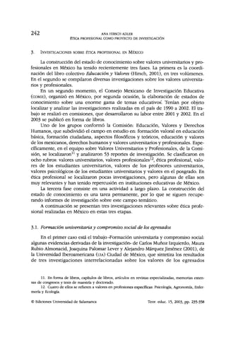 2 4 2 ANA HIRSCH ADLER
ÉTICA PROFESIONAL COMO PROYECTO DE INVESTIGACIÓN
3. INVESTIGACIONES SOBRE ÉTICA PROFESIONAL EN MÉXICO
La construcción del estado de conocimiento sobre valores universitarios y pro-
fesionales en México ha tenido recientemente tres fases. La primera es la coordi-
nación del libro colectivo Educación y Valores (Hirsch, 2001), en tres volúmenes.
En el segundo se compilaron diversas investigaciones sobre los valores universita-
rios y profesionales.
En un segundo momento, el Consejo Mexicano de Investigación Educativa
(COMIE), organizó en México, por segunda ocasión, la elaboración de estados de
conocimiento sobre una enorme gama de temas educativos. Tenían por objeto
localizar y analizar las investigaciones realizadas en el país de 1990 a 2002. El tra-
bajo se realizó en comisiones, que desarrollaron su labor entre 2001 y 2002. En el
2003 se publicó en forma de libros.
Uno de los grupos conformó la Comisión: Educación, Valores y Derechos
Humanos, que subdividió el campo en estudio en: formación valoral en educación
básica, formación ciudadana, aspectos filosóficos y teóricos, educación y valores
de los mexicanos, derechos humanos y valores universitarios y profesionales. Espe-
cíficamente, en el equipo sobre Valores Universitarios y Profesionales, de la Comi-
sión, se localizaron11
y analizaron 53 reportes de investigación. Se clasificaron en
ocho rubros: valores universitarios, valores profesionales12
, ética profesional, valo-
res de los estudiantes universitarios, valores de los profesores universitarios,
valores psicológicos de los estudiantes universitarios y valores en el posgrado. En
ética profesional se localizaron pocas investigaciones, pero algunas de ellas son
muy relevantes y han tenido repercusión en instituciones educativas de México.
La tercera fase consiste en una actividad a largo plazo. La construcción del
estado de conocimiento es una tarea permanente, por lo que se siguen recupe-
rando informes de investigación sobre este campo temático.
A continuación se presentan tres investigaciones relevantes sobre ética profe-
sional realizadas en México en estas tres etapas.
3.1. Formación universitaria y compromiso social de los egresados
En el primer caso está el trabajo «Formación universitaria y compromiso social:
algunas evidencias derivadas de la investigación» de Carlos Muñoz Izquierdo, Maura
Rubio Almonacid, Joaquina Palomar Lever y Alejandro Márquez Jiménez (2001), de
la Universidad Iberoamericana (UIA) Ciudad de México, que sintetiza los resultados
de tres investigaciones interrelacionadas sobre los valores de los egresados
11. En forma de libros, capítulos de libros, artículos en revistas especializadas, memorias exten-
sas de congresos y tesis de maestría y doctorado.
12. Cuatro de ellos se refieren a valores en profesiones específicas: Psicología, Agronomía, Enfer-
mería y Ecología.
© Ediciones Universidad de Salamanca Teor. educ. 15, 2003, pp. 235-358
 
