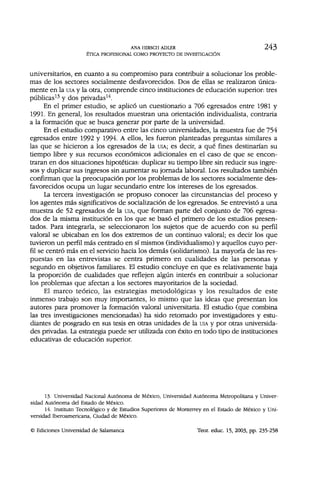 ANA HIRSCH ADLER 243
ÉTICA PROFESIONAL COMO PROYECTO DE INVESTIGACIÓN
universitarios, en cuanto a su compromiso para contribuir a solucionar los proble-
mas de los sectores socialmente desfavorecidos. Dos de ellas se realizaron única-
mente en la UIA y la otra, comprende cinco instituciones de educación superior: tres
públicas13
y dos privadas14
.
En el primer estudio, se aplicó un cuestionario a 706 egresados entre 1981 y
1991. En general, los resultados muestran una orientación individualista, contraria
a la formación que se busca generar por parte de la universidad.
En el estudio comparativo entre las cinco universidades, la muestra fue de 754
egresados entre 1992 y 1994. A ellos, les fueron planteadas preguntas similares a
las que se hicieron a los egresados de la UIA; es decir, a qué fines destinarían su
tiempo libre y sus recursos económicos adicionales en el caso de que se encon-
traran en dos situaciones hipotéticas: duplicar su tiempo libre sin reducir sus ingre-
sos y duplicar sus ingresos sin aumentar su jornada laboral. Los resultados también
confirman que la preocupación por los problemas de los sectores socialmente des-
favorecidos ocupa un lugar secundario entre los intereses de los egresados.
La tercera investigación se propuso conocer las circunstancias del proceso y
los agentes más significativos de socialización de los egresados. Se entrevistó a una
muestra de 52 egresados de la UIA, que forman parte del conjunto de 706 egresa-
dos de la misma institución en los que se basó el primero de los estudios presen-
tados. Para integrarla, se seleccionaron los sujetos que de acuerdo con su perfil
valoral se ubicaban en los dos extremos de un continuo valoral; es decir los que
tuvieron un perfil más centrado en sí mismos (individualismo) y aquellos cuyo per-
fil se centró más en el servicio hacia los demás (solidarismo). La mayoría de las res-
puestas en las entrevistas se centra primero en cualidades de las personas y
segundo en objetivos familiares. El estudio concluye en que es relativamente baja
la proporción de cualidades que reflejen algún interés en contribuir a solucionar
los problemas que afectan a los sectores mayoritarios de la sociedad.
El marco teórico, las estrategias metodológicas y los resultados de este
inmenso trabajo son muy importantes, lo mismo que las ideas que presentan los
autores para promover la formación valoral universitaria. El estudio (que combina
las tres investigaciones mencionadas) ha sido retomado por investigadores y estu-
diantes de posgrado en sus tesis en otras unidades de la UIA y por otras universida-
des privadas. La estrategia puede ser utilizada con éxito en todo tipo de instituciones
educativas de educación superior.
13. Universidad Nacional Autónoma de México, Universidad Autónoma Metropolitana y Univer-
sidad Autónoma del Estado de México.
14. Instituto Tecnológico y de Estudios Superiores de Monterrey en el Estado de México y Uni-
versidad Iberoamericana, Ciudad de México.
© Ediciones Universidad de Salamanca Teor. educ. 15, 2003, pp. 235-258
 