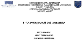 REPUBLICA BOLIVARIANA DE VENEZUELA
MINISTERO DEL PODER POPULAR PARA LA EDUCACIÓN UNIVERSITARIA
CIENCIA Y TECNOLÓGÍA
INSTITUTO UNIVERSITARIO POLITÉCNICO
“SANTIAGO MARIÑO”
EFECTUADO POR:
HENRY CARRASQUERO
INGENIERIA ELECTRÓNICA
ETICA PROFESIONAL DEL INGENIERO
 
