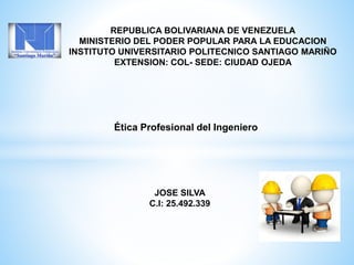 REPUBLICA BOLIVARIANA DE VENEZUELA
MINISTERIO DEL PODER POPULAR PARA LA EDUCACION
INSTITUTO UNIVERSITARIO POLITECNICO SANTIAGO MARIÑO
EXTENSION: COL- SEDE: CIUDAD OJEDA
Ética Profesional del Ingeniero
JOSE SILVA
C.I: 25.492.339
 