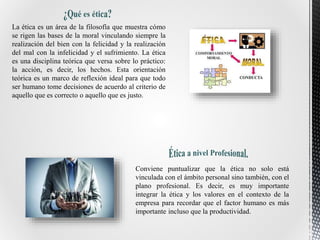 La ética es un área de la filosofía que muestra cómo
se rigen las bases de la moral vinculando siempre la
realización del bien con la felicidad y la realización
del mal con la infelicidad y el sufrimiento. La ética
es una disciplina teórica que versa sobre lo práctico:
la acción, es decir, los hechos. Esta orientación
teórica es un marco de reflexión ideal para que todo
ser humano tome decisiones de acuerdo al criterio de
aquello que es correcto o aquello que es justo.
Conviene puntualizar que la ética no solo está
vinculada con el ámbito personal sino también, con el
plano profesional. Es decir, es muy importante
integrar la ética y los valores en el contexto de la
empresa para recordar que el factor humano es más
importante incluso que la productividad.
 