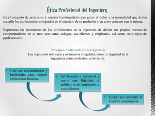 Es el conjunto de principios y normas fundamentales que guían el deber y la normalidad que deben
cumplir los profesionales colegiados en el ejercicio de su profesión y en actos conexos con la misma.
Representa las intenciones de los profesionales de la ingeniería de definir sus propias normas de
comportamiento en su trato con: otros colegas, sus clientes y empleados, así como otros tipos de
profesionales.
Principios fundamentales del ingeniero:
Los ingenieros sostienen y avanzan la integridad, honor, y dignidad de la
ingeniería como profesión, a través de:
• Usar sus conocimientos y
habilidades para mejorar
el bienestar humano.
• Ser honesto e imparcial y
servir con fidelidad al
publico, a sus empleados y
a sus clientes.
• Luchar por aumentar el
nivel de competencia.
 