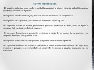• El ingeniero deberá de tener en alta prioridad la seguridad, la salud, y bienestar del público cuando
ejecute sus funciones de ingeniero.
• El ingeniero desarrollará trabajos y servicios solo en las áreas de sus competencias
• El ingeniero dará opiniones y dictámenes de una manera objetiva y veraz.
• El ingeniero actuara, en asuntos profesionales para cada empleador o cliente, como un agente o
encargado fiel, y evitará conflicto de intereses.
• El ingeniero desarrollara su reputación profesional a través de los méritos de su servicios, y no
competirá de manera ventajosa con otros.
• El ingeniero se asociará solo con personas y organizaciones de buena reputación.
• El ingeniero continuará su desarrollo profesional a través de educación continua a lo largo de su
profesión, y proveerá con oportunidades de desarrollo profesional a aquellos ingenieros bajo su
supervisión
 