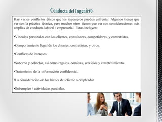 Hay varios conflictos éticos que los ingenieros pueden enfrentar. Algunos tienen que
ver con la práctica técnica, pero muchos otros tienen que ver con consideraciones más
amplias de conducta laboral / empresarial. Estas incluyen:
•Vínculos personales con los clientes, consultores, competidores, y contratistas.
•Comportamiento legal de los clientes, contratistas, y otros.
•Conflicto de intereses.
•Soborno y cohecho, así como regalos, comidas, servicios y entretenimiento.
•Tratamiento de la información confidencial.
•La consideración de los bienes del cliente o empleador.
•Subempleo / actividades paralelas.
 