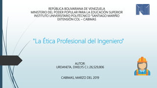 "La Ética Profesional del Ingeniero"
REPÚBLICA BOLIVARIANA DE VENEZUELA
MINISTERIO DEL PODER POPULAR PARA LA EDUCACIÓN SUPERIOR
INSTITUTO UNIVERSITARIO POLITÉCNICO “SANTIAGO MARIÑO
EXTENSIÓN COL – CABIMAS
AUTOR:
URDANETA, DIXELYS C.I.:26,529,806
CABIMAS, MARZO DEL 2019
 
