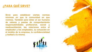 ¿PARA QUÉ SIRVE?
Sirve para establecer ciertas normas
mínimas en que la comunidad en que
vivimos. También para dotar al ser humano
de valores y pautas de comportamiento
responsabilidades profesional, social y
medioambiental, las relaciones entre el
empleador y los empleados, su actuación en
el ámbito de la empresa, la confidencialidad
y lealtad a la misma.
 