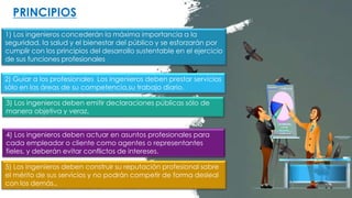 1) Los ingenieros concederán la máxima importancia a la
seguridad, la salud y el bienestar del público y se esforzarán por
cumplir con los principios del desarrollo sustentable en el ejercicio
de sus funciones profesionales
2) Guiar a los profesionales Los ingenieros deben prestar servicios
sólo en las áreas de su competencia,su trabajo diario.
3) Los ingenieros deben emitir declaraciones públicas sólo de
manera objetiva y veraz.
4) Los ingenieros deben actuar en asuntos profesionales para
cada empleador o cliente como agentes o representantes
fieles, y deberán evitar conflictos de intereses.
PRINCIPIOS
5) Los ingenieros deben construir su reputación profesional sobre
el mérito de sus servicios y no podrán competir de forma desleal
con los demás..
 
