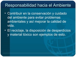 Responsabilidad hacia el Ambiente Contribuir en la conservación y cuidado del ambiente para evitar problemas ambientales y así mejorar la calidad de vida. El reciclaje, la disposición de desperdicios y material tóxico son ejemplos de esto. 