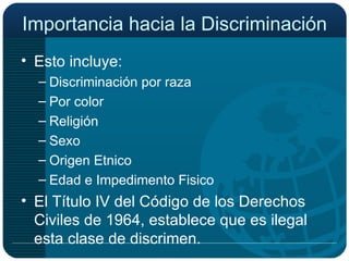 Importancia hacia la Discriminación  Esto incluye: Discriminación por raza Por color Religión Sexo Origen Etnico Edad e Impedimento Fisico El Título IV del Código de los Derechos Civiles de 1964, establece que es ilegal esta clase de discrimen. 