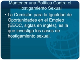 Mantener una Política Contra el Hostigamiento Sexual La Comisión para la Igualdad de Oportunidades en el Empleo (EEOC, siglas en inglés), es la que investiga los casos de hostigamiento sexual. 