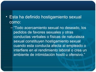 Esta ha definido hostigamiento sexual como: “ Todo acercamiento sexual no deseado, los pedidos de favores sexuales y otras conductas verbales o físicas de naturaleza sexual constituyen hostigamiento sexual cuando esta conducta afecta al empleado o interfiere en el rendimiento laboral o crea un ambiente de intimidación hostil u ofensivo.” 