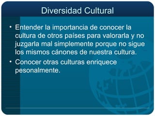 Diversidad Cultural Entender la importancia de conocer la cultura de otros países para valorarla y no juzgarla mal simplemente porque no sigue los mismos cánones de nuestra cultura. Conocer otras culturas enriquece pesonalmente. 
