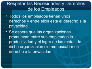 Respetar las Necesidades y Derechos de los Empleados Todos los empleados tienen unos derechos y entre ellos está el derecho a la privacidad. Se espera que las organizaciones promuevan entre sus empleados la productividad y el logro de las metas de dicha organización sin menoscabar su derecho a la privacidad. 