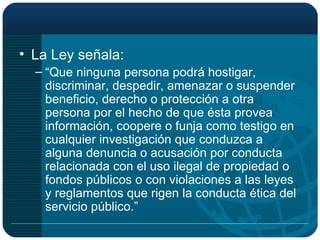 La Ley señala: “ Que ninguna persona podrá hostigar, discriminar, despedir, amenazar o suspender beneficio, derecho o protección a otra persona por el hecho de que ésta provea información, coopere o funja como testigo en cualquier investigación que conduzca a alguna denuncia o acusación por conducta relacionada con el uso ilegal de propiedad o fondos públicos o con violaciones a las leyes y reglamentos que rigen la conducta ética del servicio público.” 