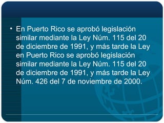 En Puerto Rico se aprobó legislación similar mediante la Ley Núm. 115 del 20 de diciembre de 1991, y más tarde la Ley en Puerto Rico se aprobó legislación similar mediante la Ley Núm. 115 del 20 de diciembre de 1991, y más tarde la Ley Núm. 426 del 7 de noviembre de 2000. 