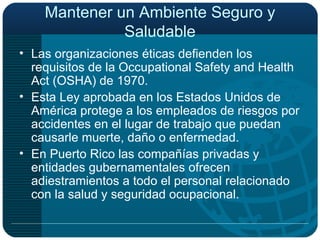 Mantener un Ambiente Seguro y Saludable Las organizaciones éticas defienden los requisitos de la Occupational Safety and Health Act (OSHA) de 1970. Esta Ley aprobada en los Estados Unidos de América protege a los empleados de riesgos por accidentes en el lugar de trabajo que puedan causarle muerte, daño o enfermedad. En Puerto Rico las compañías privadas y entidades gubernamentales ofrecen adiestramientos a todo el personal relacionado con la salud y seguridad ocupacional. 