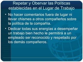 Repetar y Obervar las Políticas establecidas en el Lugar de Trabajo No hacer comentarios fuera de lugar ni llevar chismes a otros compañerlos sobre la política de la compañía. Dedicar todas sus energías a desempeñar un trabajo bien hecho le permitirá a un empleado ser reconocido y respetado por los demás compañeros. 
