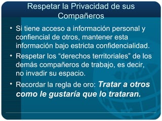 Respetar la Privacidad de sus Compañeros Si tiene acceso a información personal y confiencial de otros, mantener esta información bajo estricta confidencialidad. Respetar los “derechos territoriales” de los demás compañeros de trabajo, es decir, no invadir su espacio. Recordar la regla de oro:  Tratar a otros como le gustaría que lo trataran.   