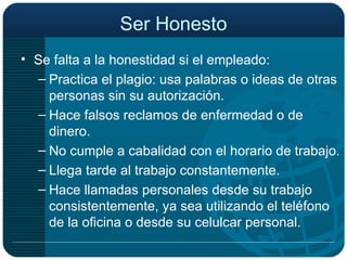 Ser Honesto Se falta a la honestidad si el empleado: Practica el plagio: usa palabras o ideas de otras personas sin su autorización. Hace falsos reclamos de enfermedad o de dinero. No cumple a cabalidad con el horario de trabajo. Llega tarde al trabajo constantemente. Hace llamadas personales desde su trabajo consistentemente, ya sea utilizando el teléfono de la oficina o desde su celulcar personal. 