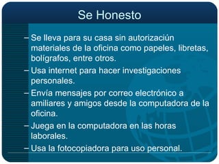 Se Honesto Se lleva para su casa sin autorizaciún materiales de la oficina como papeles, libretas, bolígrafos, entre otros. Usa internet para hacer investigaciones personales. Envía mensajes por correo electrónico a amiliares y amigos desde la computadora de la oficina. Juega en la computadora en las horas laborales. Usa la fotocopiadora para uso personal. 