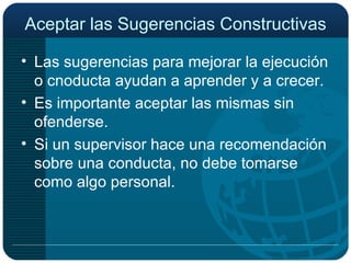 Aceptar las Sugerencias Constructivas Las sugerencias para mejorar la ejecución o cnoducta ayudan a aprender y a crecer. Es importante aceptar las mismas sin ofenderse. Si un supervisor hace una recomendación sobre una conducta, no debe tomarse como algo personal. 