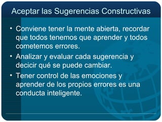 Aceptar las Sugerencias Constructivas Conviene tener la mente abierta, recordar que todos tenemos que aprender y todos cometemos errores. Analizar y evaluar cada sugerencia y decicir qué se puede cambiar. Tener control de las emociones y aprender de los propios errores es una conducta inteligente. 