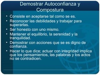 Demostrar Autoconfianza y Compostura Consiste en aceptarse tal como se es. Reconocer las debilidades y trabajar para superarlas. Ser honesto con uno mismo. Mantener el equilibrio, la serenidad y la tranquilidad. Demostrar con acciones que se es digno de confianza. Hacer lo que dice; actuar con integridad implica que los pensamientos, las palabras y los actos no se contradicen. 