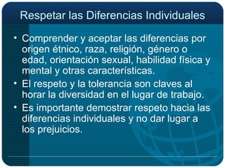 Respetar las Diferencias Individuales Comprender y aceptar las diferencias por origen étnico, raza, religión, género o edad, orientación sexual, habilidad física y mental y otras características. El respeto y la tolerancia son claves al horar la diversidad en el lugar de trabajo. Es importante demostrar respeto hacia las diferencias individuales y no dar lugar a los prejuicios. 