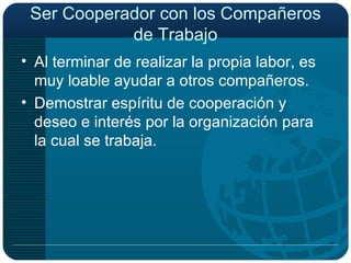 Ser Cooperador con los Compañeros de Trabajo Al terminar de realizar la propia labor, es muy loable ayudar a otros compañeros. Demostrar espíritu de cooperación y deseo e interés por la organización para la cual se trabaja. 
