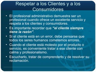 Respetar a los Clientes y a los Consumidores El profesional administrativo demuestra ser un profesional cuando ofrece un excelente servicio y respeta a los clientes y consumidores. Es importante recordar que  “el cliente siempre tiene la razón” . Si el cliente está en un error, debe pensarse que todos los seres humanos cometemos errores. Cuando el cliente está molesto por el producto o servicio, es conveniente tratar a ese cliente con calma y profesionalismo. Escucharlo, tratar de comprenderlo y de resolver su reclamación. 
