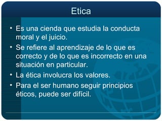 Etica Es una cienda que estudia la conducta moral y el juicio. Se refiere al aprendizaje de lo que es correcto y de lo que es incorrecto en una situación en particular. La ética involucra los valores. Para el ser humano seguir principios éticos, puede ser difícil. 