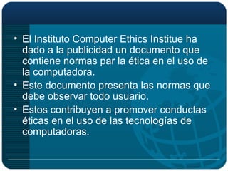 El Instituto Computer Ethics Institue ha dado a la publicidad un documento que contiene normas par la ética en el uso de la computadora. Este documento presenta las normas que debe observar todo usuario. Estos contribuyen a promover conductas éticas en el uso de las tecnologías de computadoras. 