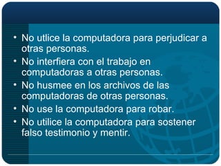 No utlice la computadora para perjudicar a otras personas. No interfiera con el trabajo en computadoras a otras personas. No husmee en los archivos de las computadoras de otras personas. No use la computadora para robar. No utilice la computadora para sostener falso testimonio y mentir. 
