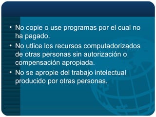 No copie o use programas por el cual no ha pagado. No utlice los recursos computadorizados de otras personas sin autorización o compensación apropiada. No se apropie del trabajo intelectual producido por otras personas. 