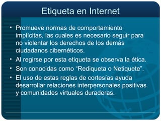 Etiqueta en Internet Promueve normas de comportamiento implícitas, las cuales es necesario seguir para no violentar los derechos de los demás ciudadanos cibernéticos. Al regirse por esta etiqueta se observa la ética. Son conocidas como “Rediqueta o Netiquete”. El uso de estas reglas de cortesías ayuda desarrollar relaciones interpersonales positivas y comunidades virtuales duraderas. 