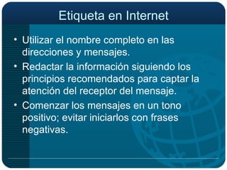 Etiqueta en Internet Utilizar el nombre completo en las direcciones y mensajes. Redactar la información siguiendo los principios recomendados para captar la atención del receptor del mensaje. Comenzar los mensajes en un tono positivo; evitar iniciarlos con frases negativas. 