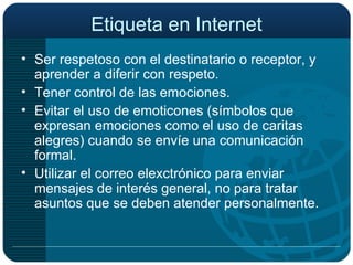 Etiqueta en Internet Ser respetoso con el destinatario o receptor, y aprender a diferir con respeto. Tener control de las emociones. Evitar el uso de emoticones (símbolos que expresan emociones como el uso de caritas alegres) cuando se envíe una comunicación formal. Utilizar el correo elexctrónico para enviar mensajes de interés general, no para tratar asuntos que se deben atender personalmente. 