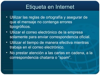 Etiqueta en Internet Utilizar las reglas de ortografía y asegurar de que el mensaje no contenga errores tipogróficos. Utiizar el correo electrónico de la empresa solamente para enviar correspondencia oficial. Utilizar el tiempo de manera efectiva mientras trabaja en el correo electrónico. No prestar atención a las cartas en cadena, a la correspondencia chatarra o “spam”. 