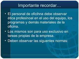 Importante recordar… El personal de oficihna debe observar ética profesinoal en el uso del equipo, los programas y demás materiales de la oficina. Los mismos son para uso exclusivo en tareas propias de la empresa. Deben observar las siguentes normas: 