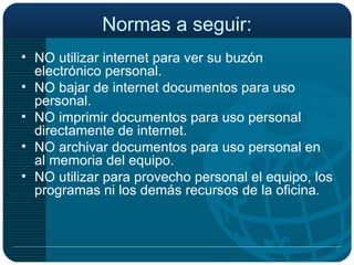 Normas a seguir: NO utilizar internet para ver su buzón electrónico personal. NO bajar de internet documentos para uso personal. NO imprimir documentos para uso personal directamente de internet. NO archivar documentos para uso personal en al memoria del equipo. NO utilizar para provecho personal el equipo, los programas ni los demás recursos de la oficina. 