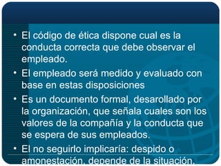 El código de ética dispone cual es la conducta correcta que debe observar el empleado. El empleado será medido y evaluado con base en estas disposiciones Es un documento formal, desarollado por la organización, que señala cuales son los valores de la compañía y la conducta que se espera de sus empleados. El no seguirlo implicaría: despido o amonestación, depende de la situación. 