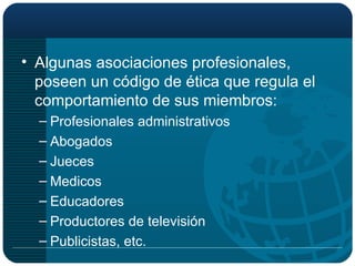 Algunas asociaciones profesionales, poseen un código de ética que regula el comportamiento de sus miembros: Profesionales administrativos Abogados Jueces Medicos Educadores Productores de televisión Publicistas, etc. 