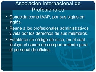 Asociación Internacional de Profesionales Conocida como IAAP, por sus siglas en inglés. Reúne a los profesionales administrativos y vela por los derechos de sus miembros. Establece un código de ética, en el cual incluye el canon de comportamiento para el personal de oficina. 