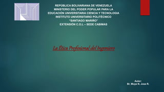 REPÚBLICA BOLIVARIANA DE VENEZUELA
MINISTERIO DEL PODER POPULAR PARA LA
EDUCACIÓN UNIVERSITARIA CIENCIA Y TECNOLOGIA
INSTITUTO UNIVERSITARIO POLITÉCNICO
“SANTIAGO MARIÑO”
EXTENSIÓN C.O.L – SEDE CABIMAS
La ÉticaProfesionaldelIngeniero
Autor:
Br. Moya N. Jose R.
 