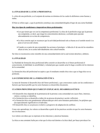 LA FINALIDAD DE LA ETICA PROFESIONAL

L a ética de una profesión, es el conjunto de normas en términos de los cuales la definimos como buenas y
malas.

El bien se refiere aquí , a que la profesión constituye una comunidad dirigida al logro de una cierta finalidad.

Hay tres tipos de condiciones o imperativos éticos profesionales:

      • Los que tienen que ver con la competencia profesional. La ética de la profesión exige que la persona
        sea competente, es decir, que tenga los conocimientos destrezas y actitudes para ejecutar
        adecuadamente en su área de competencia.

      • La ética consiste aquí en reconocer que la actividad profesional solo es buena en el sentido moral si se
        pone al servicio del cliente.

      • Cuando se es parte de una comunidad, las acciones el prestigio− o falta de el−de uno de los miembros
        afecta al otro, no se actúa individualmente sino colectivamente.

Ser ético es reconocerse como miembro de una comunidad dentro de la cual existen derechos y deberes.

LA FINALIDAD

La finalidad de formación ética profesional debe consistir en desarrollar en el futuro profesional el
conocimiento, la habilidad, la sensibilidad y voluntad para que cuando actué lo haga a nombre de los intereses
de la comunidad.

La formación ética del profesional no aspira a que el estudiante estudie ética sino a que se haga ético en su
profesión.

LAS CONDICIONES DE LA FORMACIÓN ÉTICA

La tarea de fomentar el desarrollo ético del futuro profesional, y que conozcamos cuales son las condiciones o
factores que hacen posible que los seres humanos se desarrollen éticamente.

CUATROS PRINCIPIOS QUE PARECEN EXPLICAR EL DESARROLLO ÉTICO

• El desarrollo ético depende de la pertenencia de la persona a una comunidad con cuyos fines, intereses,
  valores y normas se identifica.
• La formación ética se desarrolla a trabes de un proceso de practica ( acción−reflexión).
• La formación ética esta grandemente influenciada por otros seres humanos particulares, los prójimos que
  son especialmente significativos al individuo.
• El desarrollo ético es un proceso evolutivo y progresivo de adaptación de conflicto.

Como otro aprendizaje, los valores se desarrollan a partir de las practicas sociales en que los seres humanos
nos involucramos.

Los valores son ideas que se expresan en las relaciones y practicas humanas.

La ética es una constante lucha por evitar que la ética real domine a la ética ideal, por hacer prevalecer los


                                                                                                                   1
 