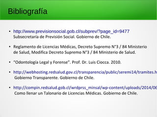 Bibliografía
● http://www.previsionsocial.gob.cl/subprev/?page_id=9477
Subsecretaría de Previsión Social. Gobierno de Chile.
● Reglamento de Licencias Médicas, Decreto Supremo N°3 / 84 Ministerio
de Salud, Modifica Decreto Supremo N°3 / 84 Ministerio de Salud.
● “Odontología Legal y Forense”. Prof. Dr. Luis Ciocca. 2010.
● http://webhosting.redsalud.gov.cl/transparencia/public/seremi14/tramites.h
Gobierno Transparente. Gobierno de Chile.
● http://compin.redsalud.gob.cl/wrdprss_minsal/wp-content/uploads/2014/06
Como llenar un Talonario de Licencias Médicas. Gobierno de Chile.
 