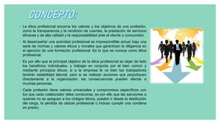 ◦ La ética profesional encarna los valores y los objetivos de una profesión,
como la transparencia y la rendición de cuentas, la prestación de servicios
eficaces y de alta calidad y la responsabilidad ante el cliente o consumidor.
◦ Al desempeñar una actividad profesional es imprescindible actuar bajo una
serie de normas y valores éticos y morales que garanticen la diligencia en
el ejercicio de una formación profesional. Es lo que se conoce como ética
profesional.
◦ Es por ello que el principal objetivo de la ética profesional es dejar de lado
los beneficios individuales, y trabajar en conjunto por el bien común y
mediante principios éticos, si a la empresa le va bien los trabajadores
tendrán estabilidad laboral, pero si se realizan acciones que perjudiquen
directamente a la organización, las consecuencias pueden afectar a
muchas personas.
◦ Cada profesión tiene valores universales y compromisos específicos con
los que cada colaborador debe conducirse, es por ello que las sanciones a
quienes no se apeguen a los códigos éticos, pueden ir desde la destitución
del cargo, la pérdida de cédula profesional o incluso cumplir una condena
en prisión.
 