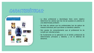◦ La ética profesional y deontología tiene como objetivo
determinar los valores que han de ser puestos en práctica en
una determinada profesión.
◦ Se trata de valores que los profesionales han de aplicar de
manera individual, pero que tienen un beneficio colectivo.
◦ Son pautas de comportamiento que el profesional ha de
cumplir por voluntad propia.
◦ Se fundamenta en la aplicación en el ámbito profesional de
determinados principios y deberes, y en la defensa de
derechos.
 