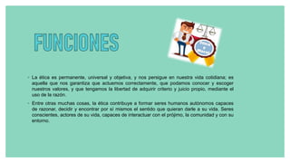 ◦ La ética es permanente, universal y objetiva, y nos persigue en nuestra vida cotidiana; es
aquella que nos garantiza que actuemos correctamente, que podamos conocer y escoger
nuestros valores, y que tengamos la libertad de adquirir criterio y juicio propio, mediante el
uso de la razón.
◦ Entre otras muchas cosas, la ética contribuye a formar seres humanos autónomos capaces
de razonar, decidir y encontrar por sí mismos el sentido que quieran darle a su vida. Seres
conscientes, actores de su vida, capaces de interactuar con el prójimo, la comunidad y con su
entorno.
 